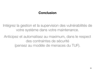 Intégrez la gestion et la supervision des vulnérabilités de
votre système dans votre maintenance.
Anticipez et automatisez au maximum, dans le respect
des contraintes de sécurité
(pensez au modèle de menaces du TUF).
Conclusion
46
 