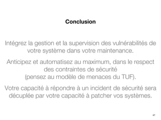 Intégrez la gestion et la supervision des vulnérabilités de
votre système dans votre maintenance.
Anticipez et automatisez au maximum, dans le respect
des contraintes de sécurité
(pensez au modèle de menaces du TUF).
Votre capacité à répondre à un incident de sécurité sera
décuplée par votre capacité à patcher vos systèmes.
Conclusion
47
 