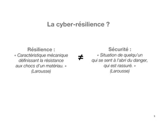 5
Résilience :
« Caractéristique mécanique
définissant la résistance
aux chocs d'un matériau. »
(Larousse)
Sécurité :
« Situation de quelqu'un
qui se sent à l'abri du danger,
qui est rassuré. »
(Larousse)
≠
La cyber-résilience ?
 