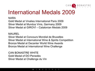 International Medals 2009 NARA Gold Medal at Vinalies International Paris 2009 Silver Medal at Mundus Vinis, Germany 2009 Silver Medal at GIROVÍ – Catalonian Medals 2009 MAUREL Silver Medal at Concours Mondial de Bruxelles Silver Medal at International Wine & Spirits Competition Bronze Medal at Decanter World Wine Awards Bronze Medal at International Wine Challenge CAN BONASTRE WHITE Gold Medal of DO Penedés Silver Medal at Challenge du Vin 