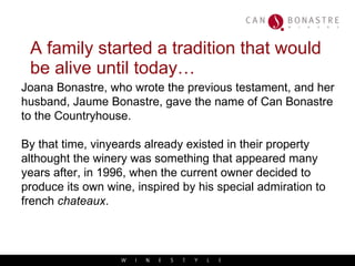 A family started a tradition that would be alive until today… Joana Bonastre, who wrote the previous testament, and her husband, Jaume Bonastre, gave the name of Can Bonastre  to the Countryhouse. By that time, vinyeards already existed in their property althought the winery was something that appeared many years after, in 1996, when the current owner decided to produce its own wine, inspired by his special admiration to french  chateaux .  