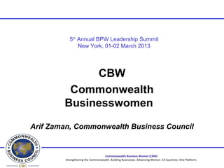 5th Annual BPW Leadership Summit
               New York, 01-02 March 2013




             CBW
         Commonwealth
        Businesswomen

Arif Zaman, Commonwealth Business Council


                                   Commonwealth Business Women (CBW)
        Strengthening the Commonwealth. Building Businesses. Advancing Women. 54 Countries. One Platform.
 