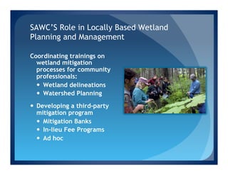 SAWC’S Role in Locally Based Wetland
Planning and Management

Coordinating trainings on
  wetland mitigation
  processes for community
  professionals:
  —  Wetland delineations
  —  Watershed Planning

—  Developing a third-party
    mitigation program
    —  Mitigation Banks
    —  In-lieu Fee Programs
    —  Ad hoc
 