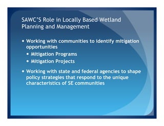 SAWC’S Role in Locally Based Wetland
Planning and Management

—  Working with communities to identify mitigation
    opportunities
    —  Mitigation Programs
    —  Mitigation Projects

—  Working with state and federal agencies to shape
    policy strategies that respond to the unique
    characteristics of SE communities
 