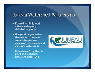 Juneau Watershed Partnership
—  Formed in 1998, local
    citizen and agency
    stakeholder group

—  Non-profit organization
    that works to promote
    sustainable use and
    community stewardship of
    Juneau’s watersheds

—  Raised over $1 million in
    grant and individual
    donations since 1998
 