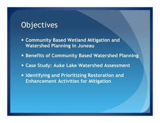 Objectives
—  Community Based Wetland Mitigation and
    Watershed Planning in Juneau

—  Benefits of Community Based Watershed Planning

—  Case Study: Auke Lake Watershed Assessment

—  Identifying and Prioritizing Restoration and
    Enhancement Activities for Mitigation
 
