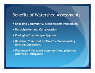 Benefits of Watershed Assessments
—  Engaging Community/ Stakeholders Proactively

—  Participation and Collaboration

—  Ecological/ Landscape Approach

—  Baseline “Snapshot of Time” = Documenting
    Existing Conditions

—  Framework for grant opportunities, planning
    priorities, mitigation
 