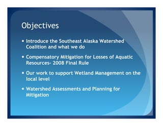 Objectives
—  Introduce the Southeast Alaska Watershed
    Coalition and what we do

—  Compensatory Mitigation for Losses of Aquatic
    Resources- 2008 Final Rule

—  Our work to support Wetland Management on the
    local level

—  Watershed Assessments and Planning for
    Mitigation
 