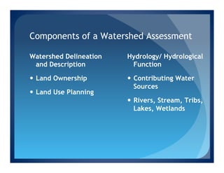 Components of a Watershed Assessment

Watershed Delineation   Hydrology/ Hydrological
 and Description         Function

—  Land Ownership      —  Contributing Water
                            Sources
—  Land Use Planning
                        —  Rivers, Stream, Tribs,
                            Lakes, Wetlands
 