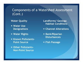 Components of a Watershed Assessment
 (Cont.)
Water Quality           Landforms/ Geology
                          Habitat Conditions
—  Water Use
    Designations        —  Channel Alterations

—  Water Rights        —  Bank/Riparian
                            Disturbances
—  Known Pollutants-
    Point Source        —  Fish Passage

—  Other Pollutants-
    Non-Point Source
 