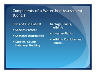 Components of a Watershed Assessment
(Cont.)

Fish and Fish Habitat       Geology, Plants,
                             Wildlife
—  Species Present
                            —  Invasive Plants
—  Seasonal Distribution
                            —  Wildlife Corridors and
—  Studies, Counts,            Habitat
    Hatchery Stocking
 