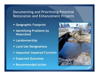Documenting and Prioritizing Potential
Restoration and Enhancement Projects

—  Geographic Footprint

—  Identifying Problems by
    Watershed

—  Landownership

—  Land Use Designations

—  Impacted/ Impaired Function

—  Expected Outcomes

—  Recommended Action
 