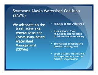 Southeast Alaska Watershed Coalition
(SAWC)
                     •  Focuses on the watershed
We advocate on the
 local, state and
                     •  Uses science, local
 federal level for      knowledge and research
 Community-based        to inform decision-making

 Watershed
                     •  Emphasizes collaborative
 Management             problem solving, and
 (CBWM)
                     •  Local citizens, institutions
                        and organizations are the
                        primary stakeholders
 
