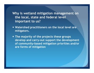 Why is wetland mitigation management on
 the local, state and federal level
 important to us?
—  Watershed practitioners on the local level are
    mitigators.

—  The majority of the projects these groups
    develop and carry-out support the development
    of community-based mitigation priorities and/or
    are forms of mitigation
 