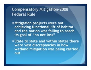 Compensatory Mitigation-2008
Federal Rule

— Mitigation projects were not
   achieving functional lift of habitat
   and the nation was failing to reach
   its goal of “no net loss”
— State to state and within states there
   were vast discrepancies in how
   wetland mitigation was being carried
   out
 