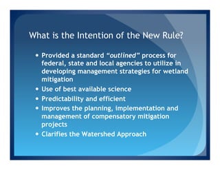 What is the Intention of the New Rule?

 —  Provided a standard “outlined” process for
     federal, state and local agencies to utilize in
     developing management strategies for wetland
     mitigation
 —  Use of best available science
 —  Predictability and efficient
 —  Improves the planning, implementation and
     management of compensatory mitigation
     projects
 —  Clarifies the Watershed Approach
 