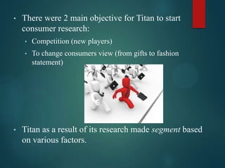 • There were 2 main objective for Titan to start
consumer research:
• Competition (new players)
• To change consumers view (from gifts to fashion
statement)
• Titan as a result of its research made segment based
on various factors.
 