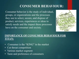 CONSUMER BEHAVIOUR:
Consumer behavior is the study of individual,
groups, or organizations and the processes
they use to select, secure, and dispose of
product, services, experiences or ideas to
satisfy needs and the impact these processes
have on the consumer and society.
IMPORTANCE OF CONSUMER BEHAVIOUR FOR
TITAN:
• Consumer is the “KING” in the market
• Cut throat competition
• Various market segment
• Taste and preference of consumers
 