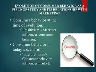 EVOLUTION OF CONSUMER BEHAVIOR AS A
FIELD OF STUDY AND ITS RELATIONSHIP WITH
MARKETING
• Consumer behavior at the
time of evolution:
„Positivism‟- Marketer
influences consumer
behavior.
• Consumer behavior in
today‟s scenario:
„Interpretivism‟-
Consumer behavior
influences marketer.
 