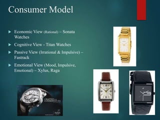 Consumer Model
 Economic View (Rational) – Sonata
Watches
 Cognitive View - Titan Watches
 Passive View (Irrational & Impulsive) –
Fastrack
 Emotional View (Mood, Impulsive,
Emotional) – Xylus, Raga
 