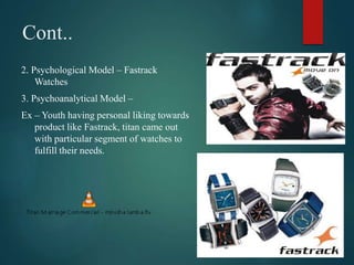 Cont..
2. Psychological Model – Fastrack
Watches
3. Psychoanalytical Model –
Ex – Youth having personal liking towards
product like Fastrack, titan came out
with particular segment of watches to
fulfill their needs.
 