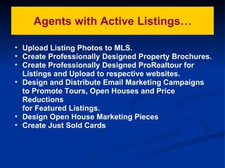 Agents with Active Listings… Upload Listing Photos to MLS. Create Professionally Designed Property Brochures. Create Professionally Designed ProRealtour for Listings and Upload to respective websites. Design and Distribute Email Marketing Campaigns to Promote Tours, Open Houses and Price Reductions  for Featured Listings. Design Open House Marketing Pieces Create Just Sold Cards 