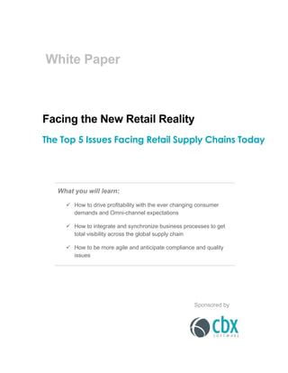  
  
White  Paper  
  
  
  
  
  
Facing  the  New  Retail  Reality  
The Top 5 Issues Facing Retail Supply Chains Today
  
  
  
  
  
  
What  you  will  learn:  
ü   How  to  drive  profitability  with  the  ever  changing  consumer  
demands  and  Omni-­channel  expectations  
ü   How  to  integrate  and  synchronize  business  processes  to  get  
total  visibility  across  the  global  supply  chain  
ü   How  to  be  more  agile  and  anticipate  compliance  and  quality  
issues  
  
  
  
  
  
  
     
Sponsored  by    
 