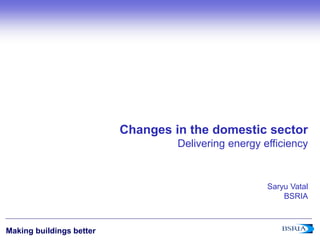 1
Making buildings better
Changes in the domestic sector
Delivering energy efficiency
Saryu Vatal
BSRIA
 