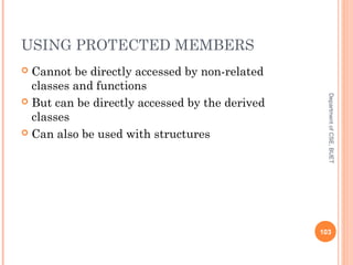 USING PROTECTED MEMBERS
 Cannot be directly accessed by non-related
classes and functions
 But can be directly accessed by the derived
classes
 Can also be used with structures
103
DepartmentofCSE,BUET
 