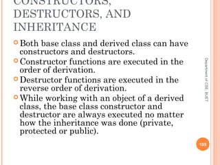 CONSTRUCTORS,
DESTRUCTORS, AND
INHERITANCE
 Both base class and derived class can have
constructors and destructors.
 Constructor functions are executed in the
order of derivation.
 Destructor functions are executed in the
reverse order of derivation.
 While working with an object of a derived
class, the base class constructor and
destructor are always executed no matter
how the inheritance was done (private,
protected or public).
105
DepartmentofCSE,BUET
 