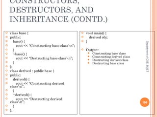 CONSTRUCTORS,
DESTRUCTORS, AND
INHERITANCE (CONTD.)
DepartmentofCSE,BUET
106
 class base {
 public:
 base() {
 cout << “Constructing base classn”;
 }
 ~base() {
 cout << “Destructing base classn”;
 }
 };
 class derived : public base {
 public:
 derived() {
 cout << “Constructing derived
classn”;
 }
 ~derived() {
 cout << “Destructing derived
classn”;
 }
 };
 void main() {
 derived obj;
 }
 Output:
 Constructing base class
 Constructing derived class
 Destructing derived class
 Destructing base class
 
