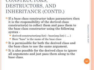 CONSTRUCTORS,
DESTRUCTORS, AND
INHERITANCE (CONTD.)
 If a base class constructor takes parameters then
it is the responsibility of the derived class
constructor(s) to collect them and pass them to
the base class constructor using the following
syntax -
 derived-constructor(arg-list) : base(arg-list) { … }
 Here “base” is the name of the base class
 It is permissible for both the derived class and
the base class to use the same argument.
 It is also possible for the derived class to ignore
all arguments and just pass them along to the
base class.
107
DepartmentofCSE,BUET
 