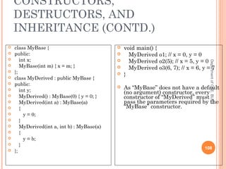 CONSTRUCTORS,
DESTRUCTORS, AND
INHERITANCE (CONTD.)
DepartmentofCSE,BUET
108
 class MyBase {
 public:
 int x;
 MyBase(int m) { x = m; }
 };
 class MyDerived : public MyBase {
 public:
 int y;
 MyDerived() : MyBase(0) { y = 0; }
 MyDerived(int a) : MyBase(a)
 {
 y = 0;
 }
 MyDerived(int a, int b) : MyBase(a)
 {
 y = b;
 }
 };
 void main() {
 MyDerived o1; // x = 0, y = 0
 MyDerived o2(5); // x = 5, y = 0
 MyDerived o3(6, 7); // x = 6, y = 7
 }
 As “MyBase” does not have a default
(no argument) constructor, every
constructor of “MyDerived” must
pass the parameters required by the
“MyBase” constructor.
 