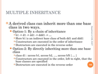 MULTIPLE INHERITANCE
 A derived class can inherit more than one base
class in two ways.
Option-1: By a chain of inheritance
 b1 -> d1 -> dd1 -> ddd1 -> …
 Here b1 is an indirect base class of both dd1 and ddd1
 Constructors are executed in the order of inheritance
 Destructors are executed in the reverse order
Option-2: By directly inheriting more than one base
class
 class d1 : access b1, access b2, …, access bN { … }
 Constructors are executed in the order, left to right, that the
base classes are specified
 Destructors are executed in the reverse order 109
DepartmentofCSE,BUET
 