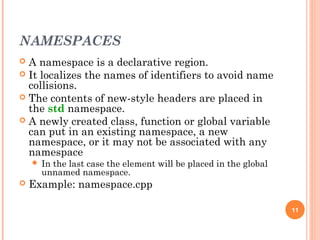 NAMESPACES
 A namespace is a declarative region.
 It localizes the names of identifiers to avoid name
collisions.
 The contents of new-style headers are placed in
the std namespace.
 A newly created class, function or global variable
can put in an existing namespace, a new
namespace, or it may not be associated with any
namespace
 In the last case the element will be placed in the global
unnamed namespace.
 Example: namespace.cpp
11
 