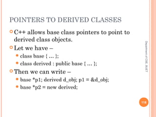 POINTERS TO DERIVED CLASSES
 C++ allows base class pointers to point to
derived class objects.
 Let we have –
class base { … };
class derived : public base { … };
 Then we can write –
base *p1; derived d_obj; p1 = &d_obj;
base *p2 = new derived;
118
DepartmentofCSE,BUET
 