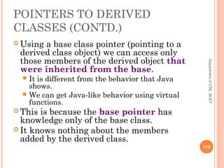 POINTERS TO DERIVED
CLASSES (CONTD.)
 Using a base class pointer (pointing to a
derived class object) we can access only
those members of the derived object that
were inherited from the base.
It is different from the behavior that Java
shows.
We can get Java-like behavior using virtual
functions.
 This is because the base pointer has
knowledge only of the base class.
 It knows nothing about the members
added by the derived class.
119
DepartmentofCSE,BUET
 