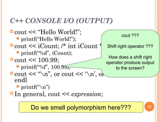 C++ CONSOLE I/O (OUTPUT)
 cout << “Hello World!”;
printf(“Hello World!”);
 cout << iCount; /* int iCount */
printf(“%d”, iCount);
 cout << 100.99;
printf(“%f”, 100.99);
 cout << “n”, or cout << ‘n’, or cout <<
endl
printf(“n”)
 In general, cout << expression;
12
Do we smell polymorphism here???
cout ???
Shift right operator ???
How does a shift right
operator produce output
to the screen?
 