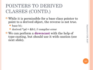 POINTERS TO DERIVED
CLASSES (CONTD.)
 While it is permissible for a base class pointer to
point to a derived object, the reverse is not true.
 base b1;
 derived *pd = &b1; // compiler error
 We can perform a downcast with the help of
type-casting, but should use it with caution (see
next slide).
121
DepartmentofCSE,BUET
 