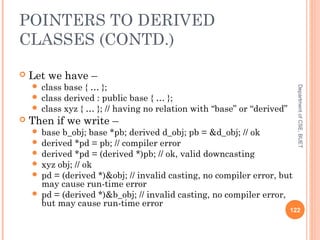 POINTERS TO DERIVED
CLASSES (CONTD.)
 Let we have –
 class base { … };
 class derived : public base { … };
 class xyz { … }; // having no relation with “base” or “derived”
 Then if we write –
 base b_obj; base *pb; derived d_obj; pb = &d_obj; // ok
 derived *pd = pb; // compiler error
 derived *pd = (derived *)pb; // ok, valid downcasting
 xyz obj; // ok
 pd = (derived *)&obj; // invalid casting, no compiler error, but
may cause run-time error
 pd = (derived *)&b_obj; // invalid casting, no compiler error,
but may cause run-time error
122
DepartmentofCSE,BUET
 