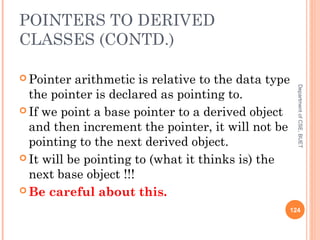 POINTERS TO DERIVED
CLASSES (CONTD.)
 Pointer arithmetic is relative to the data type
the pointer is declared as pointing to.
 If we point a base pointer to a derived object
and then increment the pointer, it will not be
pointing to the next derived object.
 It will be pointing to (what it thinks is) the
next base object !!!
 Be careful about this.
124
DepartmentofCSE,BUET
 