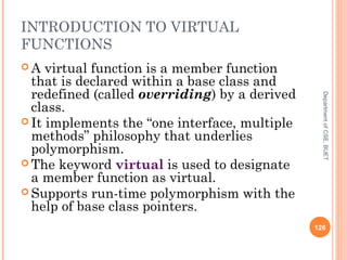 INTRODUCTION TO VIRTUAL
FUNCTIONS
 A virtual function is a member function
that is declared within a base class and
redefined (called overriding) by a derived
class.
 It implements the “one interface, multiple
methods” philosophy that underlies
polymorphism.
 The keyword virtual is used to designate
a member function as virtual.
 Supports run-time polymorphism with the
help of base class pointers.
126
DepartmentofCSE,BUET
 