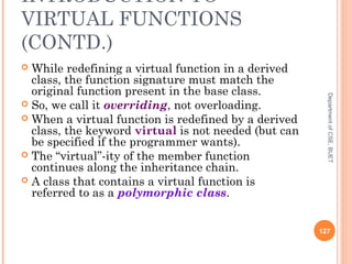 INTRODUCTION TO
VIRTUAL FUNCTIONS
(CONTD.)
 While redefining a virtual function in a derived
class, the function signature must match the
original function present in the base class.
 So, we call it overriding, not overloading.
 When a virtual function is redefined by a derived
class, the keyword virtual is not needed (but can
be specified if the programmer wants).
 The “virtual”-ity of the member function
continues along the inheritance chain.
 A class that contains a virtual function is
referred to as a polymorphic class.
127
DepartmentofCSE,BUET
 