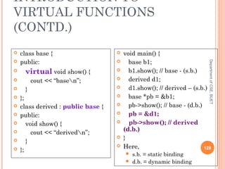 INTRODUCTION TO
VIRTUAL FUNCTIONS
(CONTD.)
DepartmentofCSE,BUET
128
 class base {
 public:
 virtual void show() {
 cout << “basen”;
 }
 };
 class derived : public base {
 public:
 void show() {
 cout << “derivedn”;
 }
 };
 void main() {
 base b1;
 b1.show(); // base - (s.b.)
 derived d1;
 d1.show(); // derived – (s.b.)
 base *pb = &b1;
 pb->show(); // base - (d.b.)
 pb = &d1;
 pb->show(); // derived
(d.b.)
 }
 Here,
 s.b. = static binding
 d.b. = dynamic binding
 