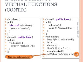 INTRODUCTION TO
VIRTUAL FUNCTIONS
(CONTD.)
DepartmentofCSE,BUET
129
 class base {
 public:
 virtual void show() {
 cout << “basen”;
 }
 };
 class d1 : public base {
 public:
 void show() {
 cout << “derived-1n”;
 }
 };
 class d2 : public base {
 public:
 void show() {
 cout << “derived-2n”;
 }
 };
 void main() {
 base *pb; d1 od1; d2 od2;
 int n;
 cin >> n;
 if (n % 2) pb = &od1;
 else pb = &od2;
 pb->show(); // guess what ??
 }Run-time polymorphism
 