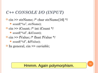 C++ CONSOLE I/O (INPUT)
 cin >> strName; /* char strName[16] */
 scanf(“%s”, strName);
 cin >> iCount; /* int iCount */
 scanf(“%d”, &iCount);
 cin >> fValue; /* float fValue */
 scanf(“%f”, &fValue);
 In general, cin >> variable;
13
Hmmm. Again polymorphism.
 