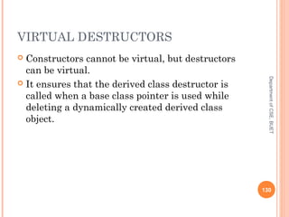 VIRTUAL DESTRUCTORS
 Constructors cannot be virtual, but destructors
can be virtual.
 It ensures that the derived class destructor is
called when a base class pointer is used while
deleting a dynamically created derived class
object.
130
DepartmentofCSE,BUET
 