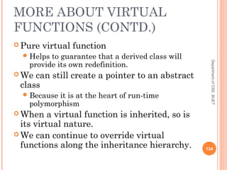 MORE ABOUT VIRTUAL
FUNCTIONS (CONTD.)
 Pure virtual function
Helps to guarantee that a derived class will
provide its own redefinition.
 We can still create a pointer to an abstract
class
Because it is at the heart of run-time
polymorphism
 When a virtual function is inherited, so is
its virtual nature.
 We can continue to override virtual
functions along the inheritance hierarchy. 134
DepartmentofCSE,BUET
 