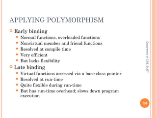 APPLYING POLYMORPHISM
 Early binding
 Normal functions, overloaded functions
 Nonvirtual member and friend functions
 Resolved at compile time
 Very efficient
 But lacks flexibility
 Late binding
 Virtual functions accessed via a base class pointer
 Resolved at run-time
 Quite flexible during run-time
 But has run-time overhead; slows down program
execution
136
DepartmentofCSE,BUET
 