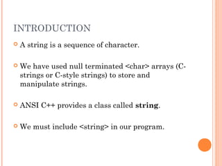 INTRODUCTION
 A string is a sequence of character.
 We have used null terminated <char> arrays (C-
strings or C-style strings) to store and
manipulate strings.
 ANSI C++ provides a class called string.
 We must include <string> in our program.
 